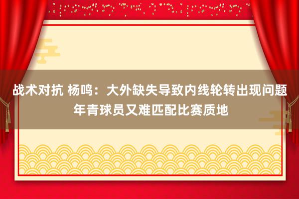 战术对抗 杨鸣：大外缺失导致内线轮转出现问题 年青球员又难匹配比赛质地