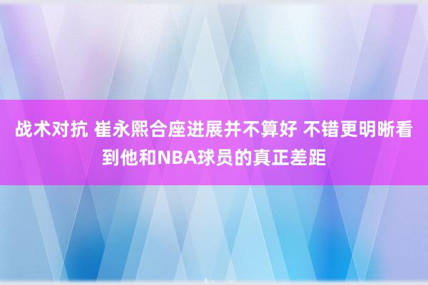 战术对抗 崔永熙合座进展并不算好 不错更明晰看到他和NBA球员的真正差距