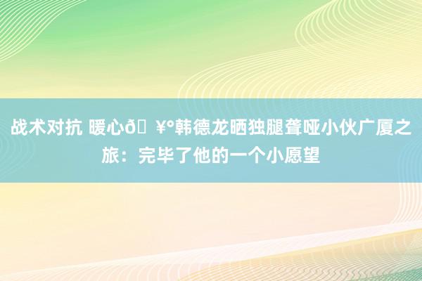 战术对抗 暖心🥰韩德龙晒独腿聋哑小伙广厦之旅：完毕了他的一个小愿望