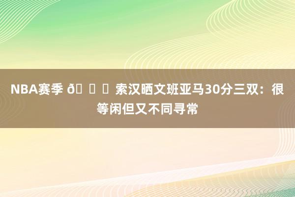 NBA赛季 👀索汉晒文班亚马30分三双：很等闲但又不同寻常