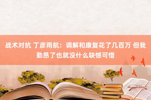 战术对抗 丁彦雨航：调解和康复花了几百万 但我勤恳了也就没什么缺憾可惜