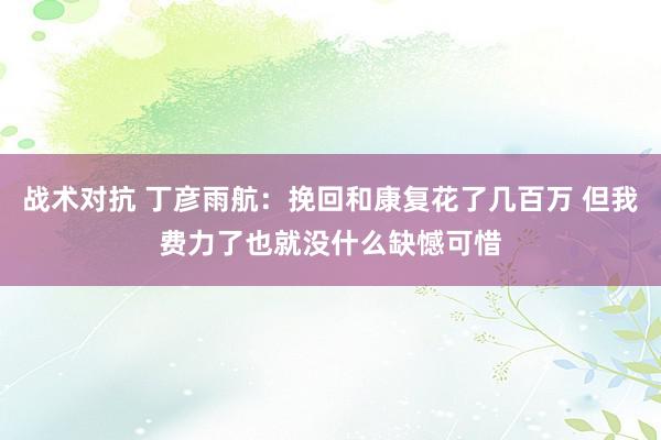 战术对抗 丁彦雨航：挽回和康复花了几百万 但我费力了也就没什么缺憾可惜