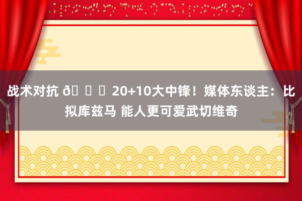 战术对抗 😋20+10大中锋！媒体东谈主：比拟库兹马 能人更可爱武切维奇