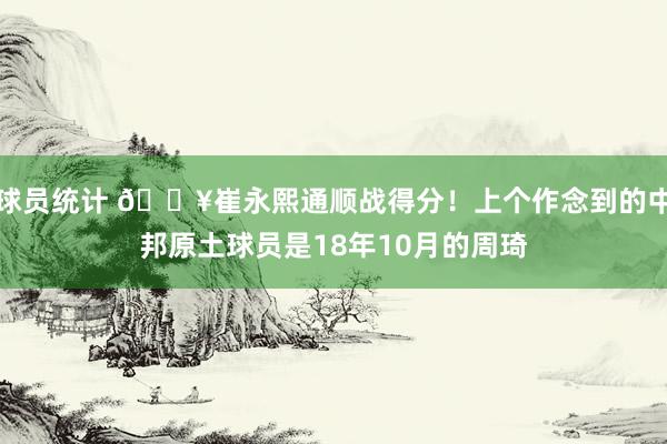 球员统计 🔥崔永熙通顺战得分！上个作念到的中邦原土球员是18年10月的周琦