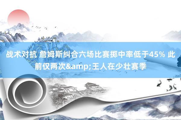 战术对抗 詹姆斯纠合六场比赛掷中率低于45% 此前仅两次&王人在少壮赛季