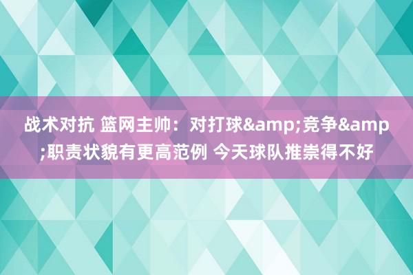 战术对抗 篮网主帅：对打球&竞争&职责状貌有更高范例 今天球队推崇得不好