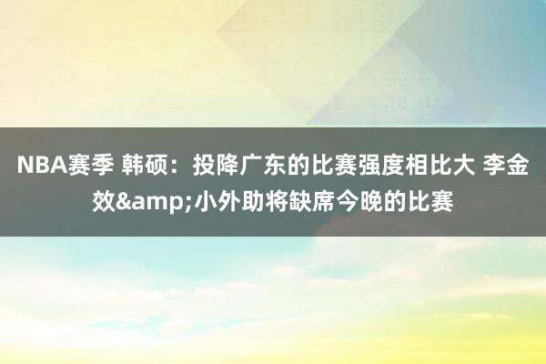 NBA赛季 韩硕：投降广东的比赛强度相比大 李金效&小外助将缺席今晚的比赛