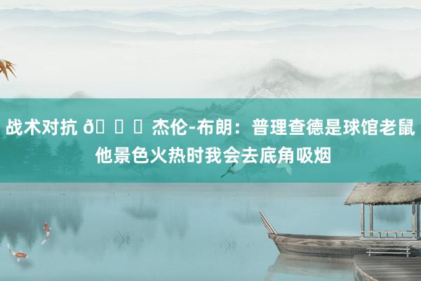 战术对抗 😂杰伦-布朗：普理查德是球馆老鼠 他景色火热时我会去底角吸烟