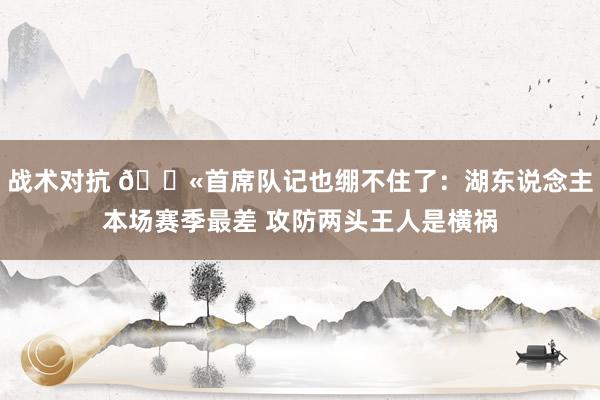 战术对抗 😫首席队记也绷不住了：湖东说念主本场赛季最差 攻防两头王人是横祸