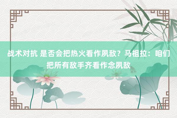 战术对抗 是否会把热火看作夙敌？马祖拉：咱们把所有敌手齐看作念夙敌