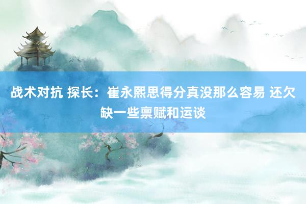 战术对抗 探长：崔永熙思得分真没那么容易 还欠缺一些禀赋和运谈