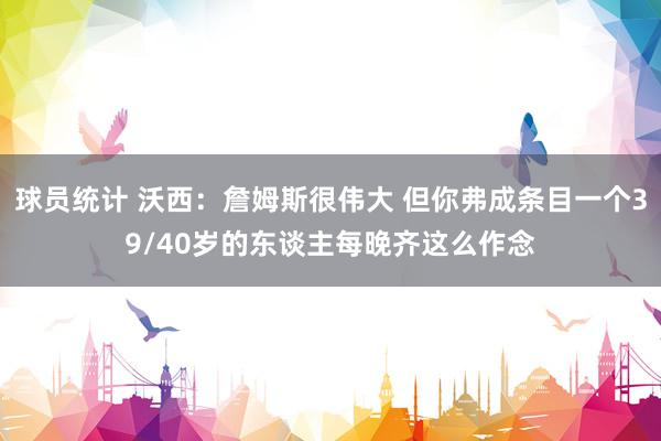 球员统计 沃西：詹姆斯很伟大 但你弗成条目一个39/40岁的东谈主每晚齐这么作念