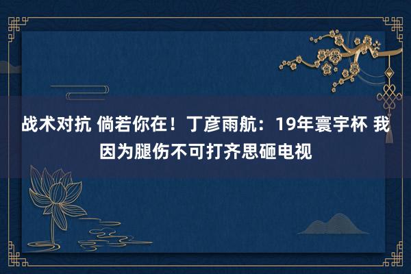 战术对抗 倘若你在！丁彦雨航：19年寰宇杯 我因为腿伤不可打齐思砸电视