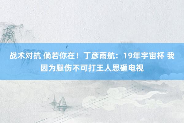 战术对抗 倘若你在！丁彦雨航：19年宇宙杯 我因为腿伤不可打王人思砸电视