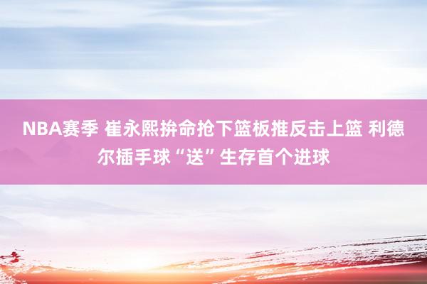 NBA赛季 崔永熙拚命抢下篮板推反击上篮 利德尔插手球“送”生存首个进球