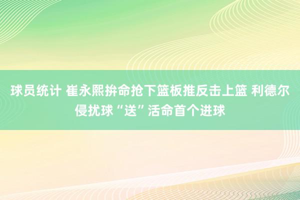 球员统计 崔永熙拚命抢下篮板推反击上篮 利德尔侵扰球“送”活命首个进球