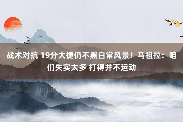 战术对抗 19分大捷仍不黑白常风景！马祖拉：咱们失实太多 打得并不运动