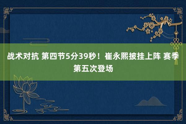 战术对抗 第四节5分39秒！崔永熙披挂上阵 赛季第五次登场