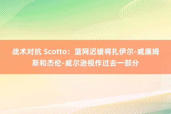 战术对抗 Scotto：篮网迟缓将扎伊尔-威廉姆斯和杰伦-威尔逊视作过去一部分