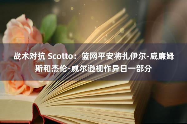 战术对抗 Scotto：篮网平安将扎伊尔-威廉姆斯和杰伦-威尔逊视作异日一部分