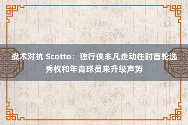 战术对抗 Scotto：独行侠非凡走动往时首轮选秀权和年青球员来升级声势