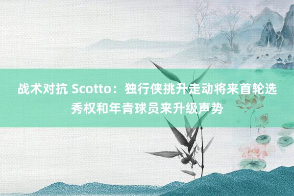 战术对抗 Scotto：独行侠挑升走动将来首轮选秀权和年青球员来升级声势