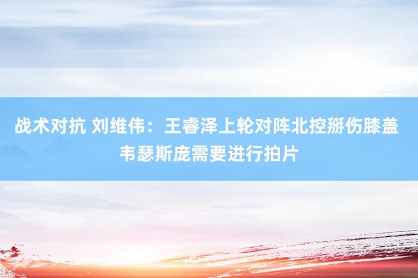 战术对抗 刘维伟：王睿泽上轮对阵北控掰伤膝盖 韦瑟斯庞需要进行拍片