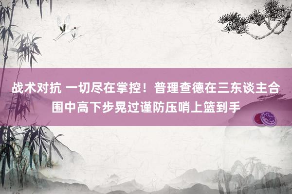 战术对抗 一切尽在掌控！普理查德在三东谈主合围中高下步晃过谨防压哨上篮到手