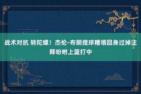 战术对抗 转陀螺！杰伦-布朗捏球糟塌回身过掉注释吩咐上篮打中