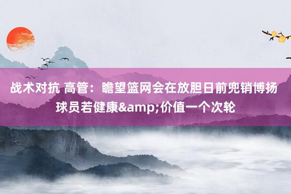 战术对抗 高管：瞻望篮网会在放胆日前兜销博扬 球员若健康&价值一个次轮