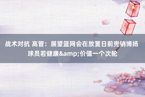 战术对抗 高管：展望篮网会在放置日前兜销博扬 球员若健康&价值一个次轮