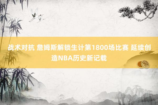 战术对抗 詹姆斯解锁生计第1800场比赛 延续创造NBA历史新记载