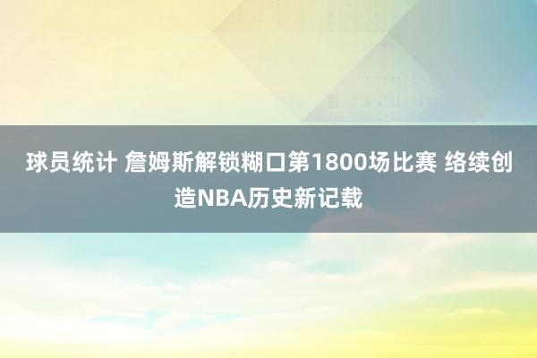 球员统计 詹姆斯解锁糊口第1800场比赛 络续创造NBA历史新记载