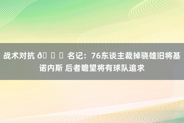 战术对抗 👀名记：76东谈主裁掉骁雄旧将基诺内斯 后者瞻望将有球队追求