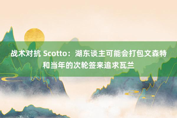 战术对抗 Scotto：湖东谈主可能会打包文森特和当年的次轮签来追求瓦兰